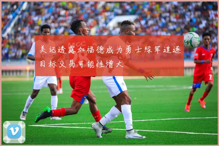 美记透露加福德成为勇士绿军追逐目标交易可能性增大