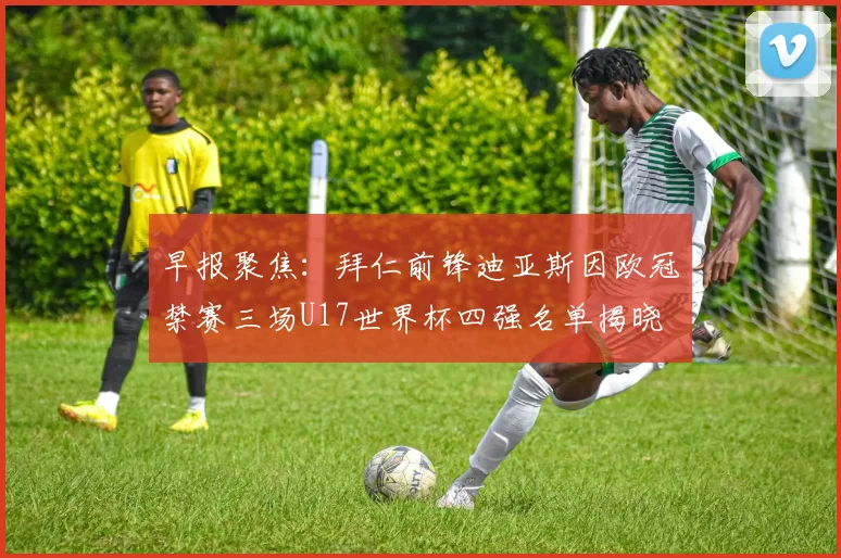 早报聚焦：拜仁前锋迪亚斯因欧冠禁赛三场U17世界杯四强名单揭晓