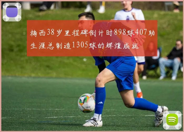 梅西38岁里程碑倒计时898球407助生涯总制造1305球的辉煌成就