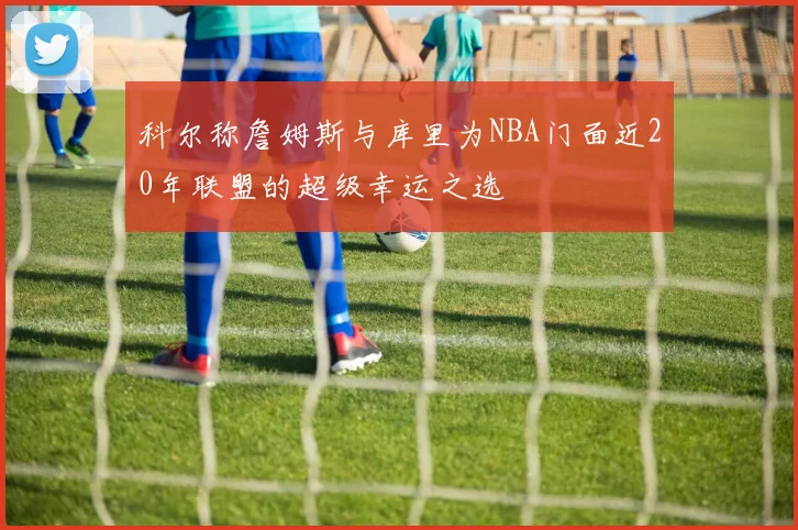 科尔称詹姆斯与库里为NBA门面近20年联盟的超级幸运之选