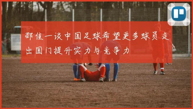 邵佳一谈中国足球希望更多球员走出国门提升实力与竞争力