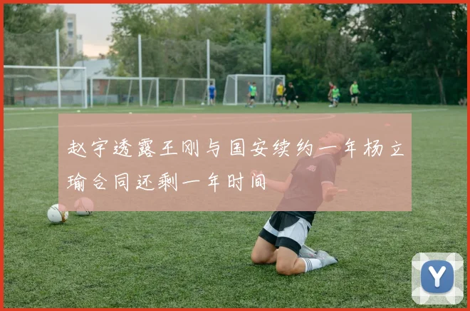 赵宇透露王刚与国安续约一年杨立瑜合同还剩一年时间