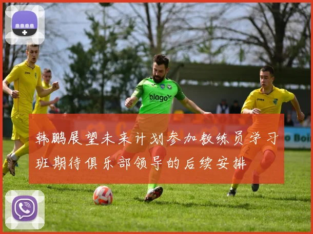 韩鹏展望未来计划参加教练员学习班期待俱乐部领导的后续安排