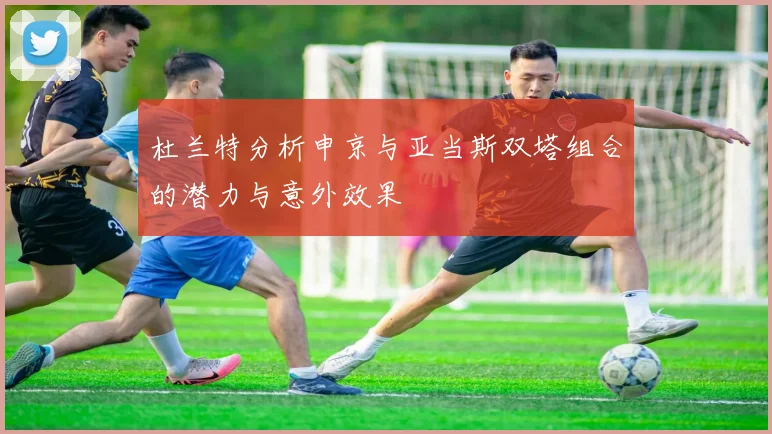 杜兰特分析申京与亚当斯双塔组合的潜力与意外效果