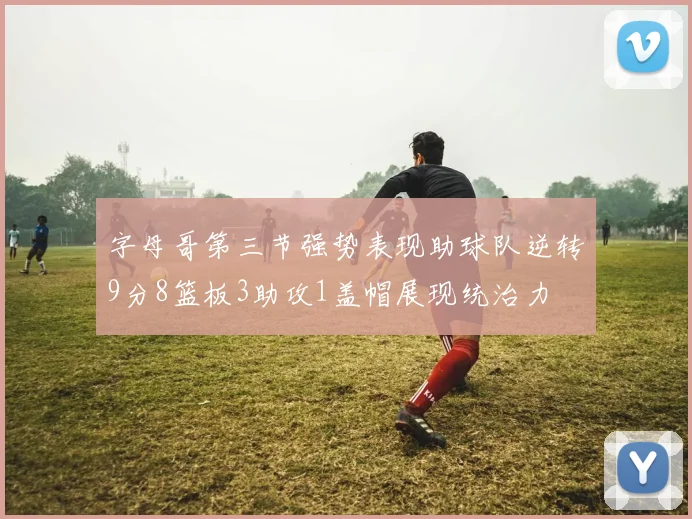 字母哥第三节强势表现助球队逆转9分8篮板3助攻1盖帽展现统治力