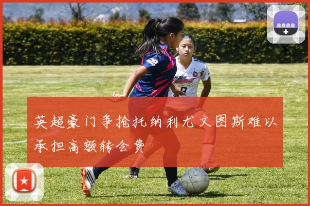 英超豪门争抢托纳利尤文图斯难以承担高额转会费