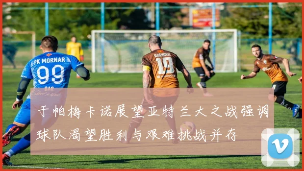 于帕梅卡诺展望亚特兰大之战强调球队渴望胜利与艰难挑战并存
