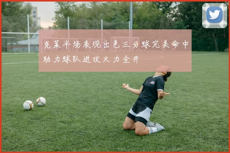 克莱半场表现出色三分球完美命中助力球队进攻火力全开