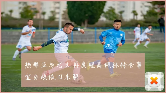 热那亚与尤文再度磋商佩林转会事宜分歧依旧未解