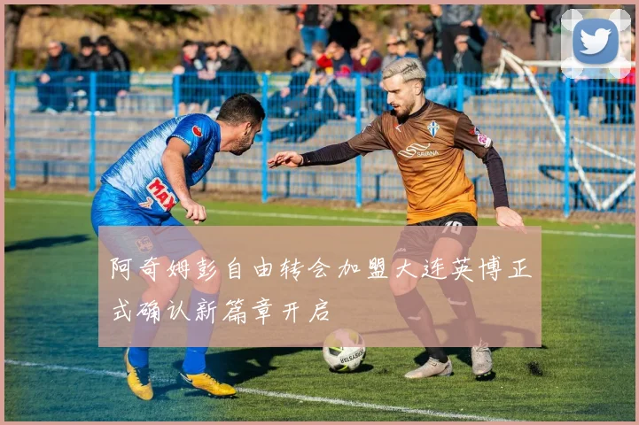 阿奇姆彭自由转会加盟大连英博正式确认新篇章开启