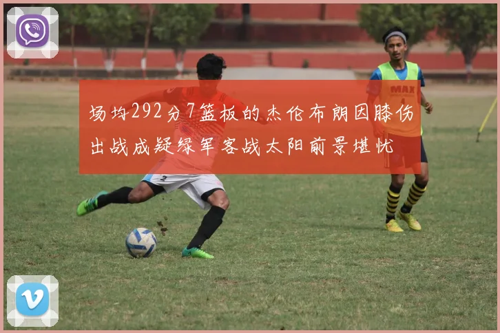 场均292分7篮板的杰伦布朗因膝伤出战成疑绿军客战太阳前景堪忧