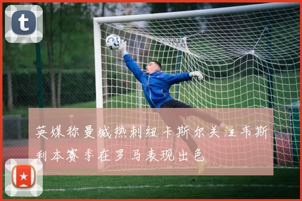 英媒称曼城热刺纽卡斯尔关注韦斯利本赛季在罗马表现出色