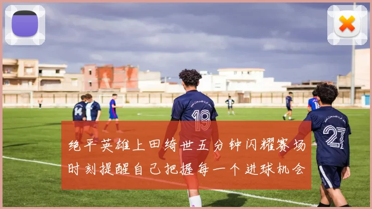绝平英雄上田绮世五分钟闪耀赛场时刻提醒自己把握每一个进球机会