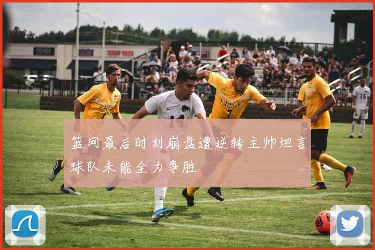 篮网最后时刻崩盘遭逆转主帅坦言球队未能全力争胜