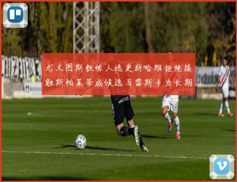 尤文图斯教练人选更新哈维拒绝接触斯帕莱蒂成候选马雷斯卡为长期目标