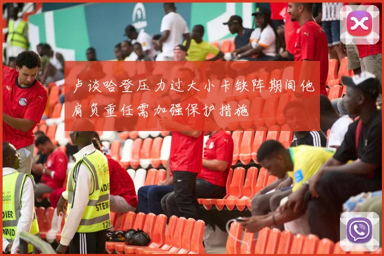 卢谈哈登压力过大小卡缺阵期间他肩负重任需加强保护措施