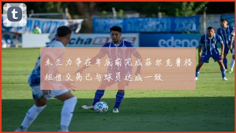 米兰力争在年底前完成菲尔克鲁格租借交易已与球员达成一致