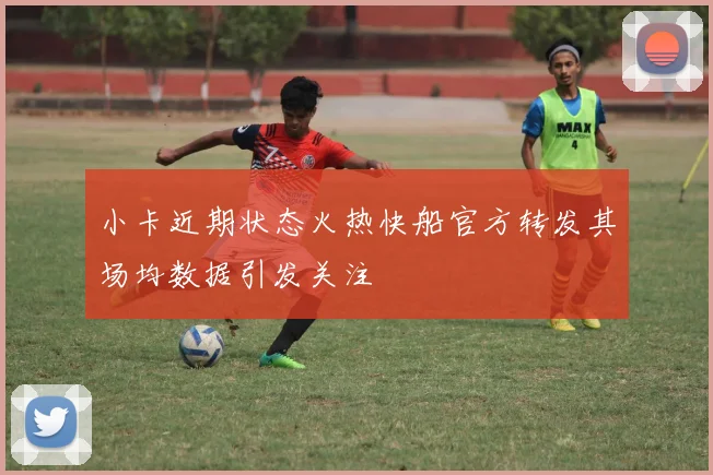 小卡近期状态火热快船官方转发其场均数据引发关注