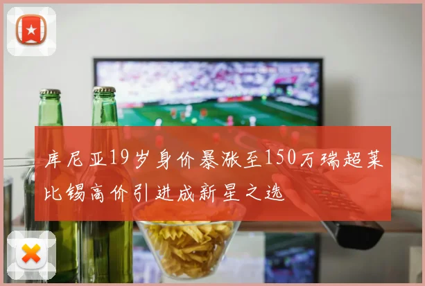 库尼亚19岁身价暴涨至150万瑞超莱比锡高价引进成新星之选