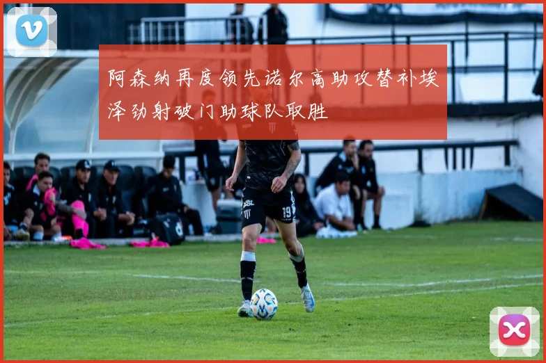 阿森纳再度领先诺尔高助攻替补埃泽劲射破门助球队取胜