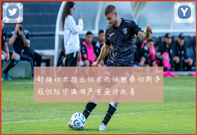 舒梅切尔指出切尔西依赖桑切斯争冠但防守漏洞严重亟待改善