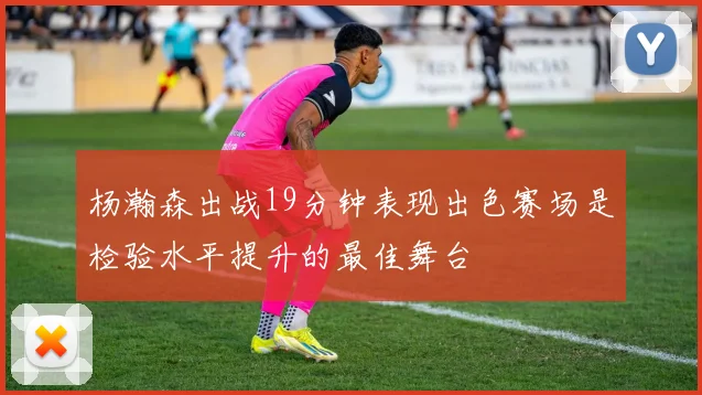 杨瀚森出战19分钟表现出色赛场是检验水平提升的最佳舞台