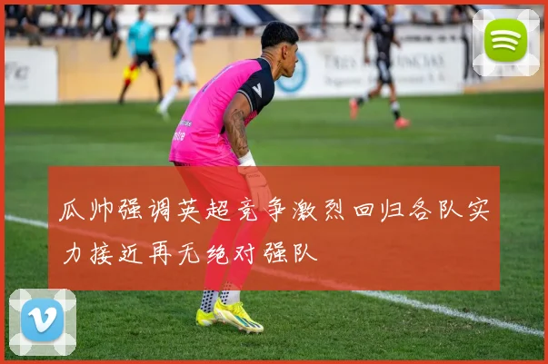 瓜帅强调英超竞争激烈回归各队实力接近再无绝对强队