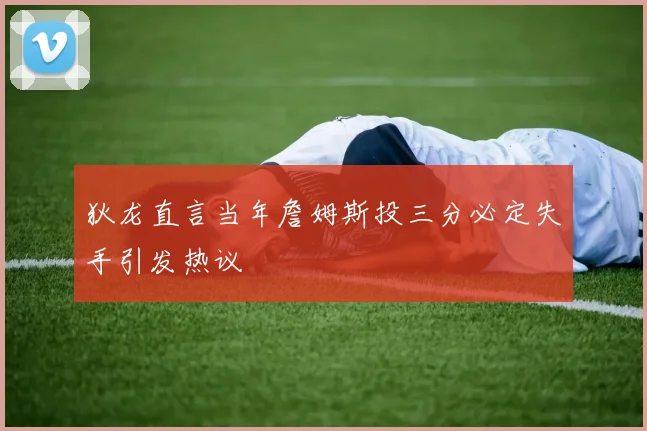 狄龙直言当年詹姆斯投三分必定失手引发热议