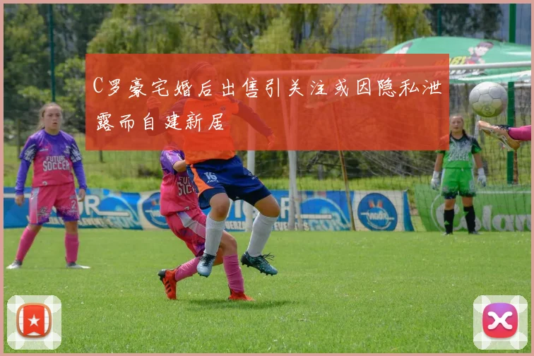 C罗豪宅婚后出售引关注或因隐私泄露而自建新居