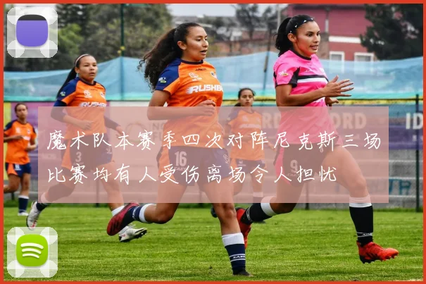 魔术队本赛季四次对阵尼克斯三场比赛均有人受伤离场令人担忧