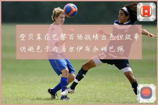 登贝莱在巴黎百场战绩出色但效率仍逊色于内马尔伊布和姆巴佩