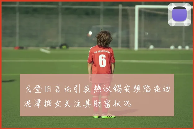 戈登旧言论引发热议锡安频陷花边泥潭捞女关注其财富状况