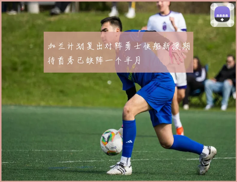 加兰计划复出对阵勇士快船新援期待首秀已缺阵一个半月