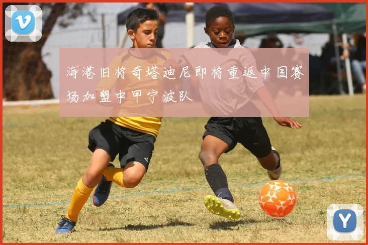 海港旧将奇塔迪尼即将重返中国赛场加盟中甲宁波队