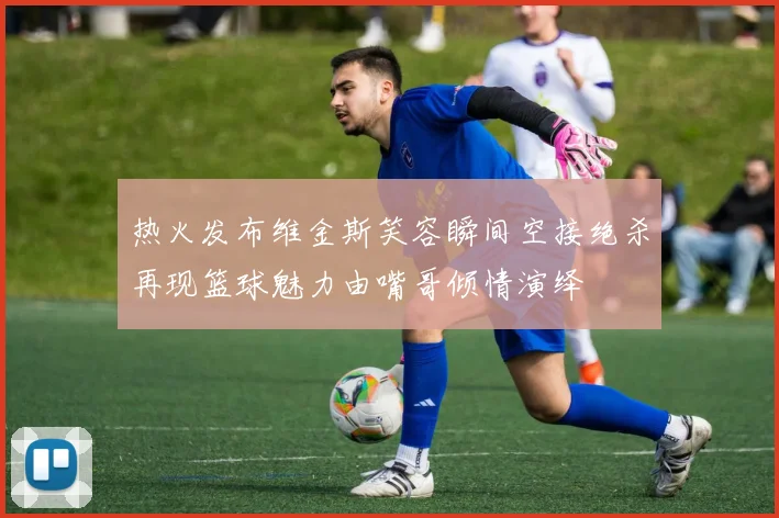 热火发布维金斯笑容瞬间空接绝杀再现篮球魅力由嘴哥倾情演绎