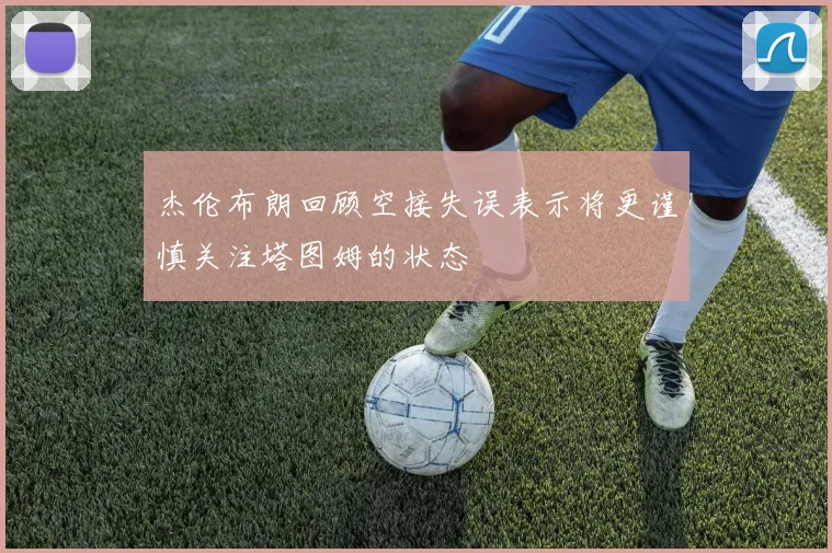 杰伦布朗回顾空接失误表示将更谨慎关注塔图姆的状态